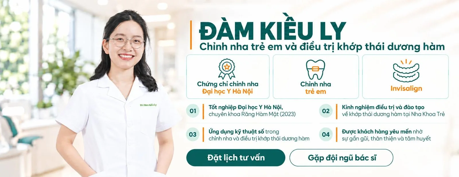 BS. Đàm Kiều Ly, Chỉnh nha trẻ em và điều trị khớp thái dương hàm. Chứng chỉ chỉnh nha Đại học Y Hà Nội; chỉnh nha trẻ em; Invisalign. Tốt nghiệp Đại học Y Hà Nội, chuyên khoa Răng Hàm Mặt (2023); kinh nghiệm điều trị và đào tạo về khớp thái dương hàm tại Nha Khoa Trẻ; ứng dụng kỹ thuật số trong chỉnh nha và điều trị khớp thái dương hàm; được khách hàng yêu mến nhờ sự gần gũi, thân thiện và tâm huyết.