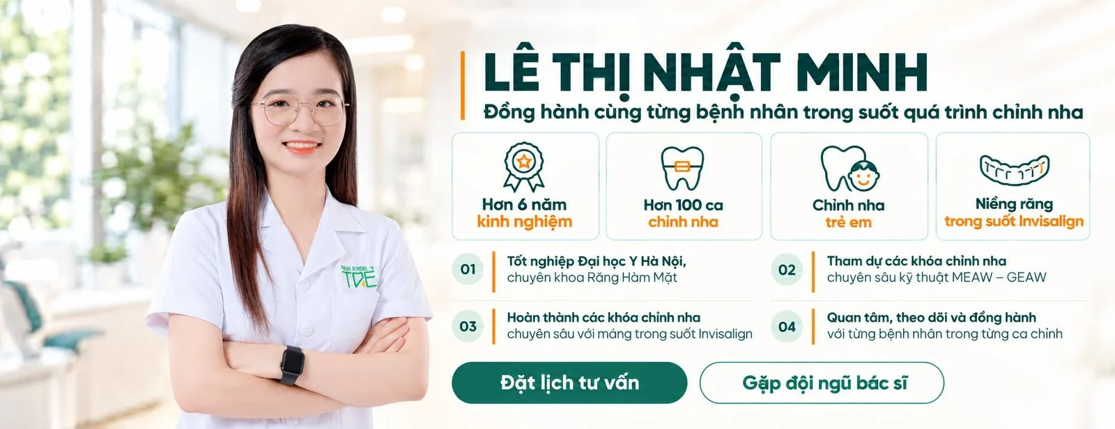 BS. Lê Thị Nhật Minh, Đồng hành cùng từng bệnh nhân trong suốt quá trình chỉnh nha. Hơn 6 năm kinh nghiệm; hơn 100 ca chỉnh nha; chỉnh nha trẻ em; niềng răng trong suốt Invisalign. Tốt nghiệp Đại học Y Hà Nội, chuyên khoa Răng Hàm Mặt; tham dự các khóa chỉnh nha chuyên sâu kỹ thuật MEAW – GEAW; hoàn thành các khóa chỉnh nha chuyên sâu với máng trong suốt Invisalign; quan tâm, theo dõi và đồng hành với từng bệnh nhân trong từng ca chỉnh.