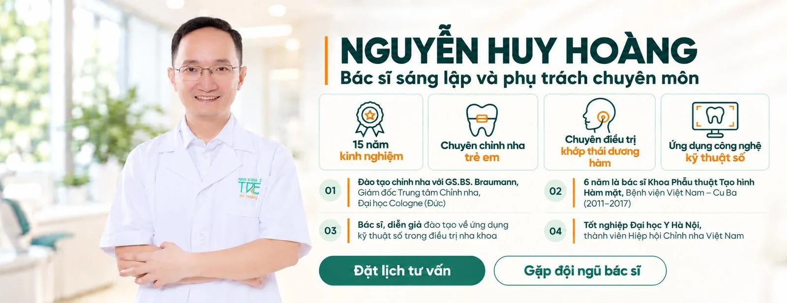 BS. Nguyễn Huy Hoàng, Bác sĩ sáng lập và phụ trách chuyên môn. 15 năm kinh nghiệm; chuyên chỉnh nha trẻ em; chuyên điều trị khớp thái dương hàm; ứng dụng công nghệ kỹ thuật số. Đào tạo chỉnh nha với GS.BS. Braumann, Giám đốc Trung tâm Chỉnh nha, Đại học Cologne (Đức); 6 năm là bác sĩ Khoa Phẫu thuật Tạo hình Hàm mặt, Bệnh viện Việt Nam – Cu Ba (2011–2017); bác sĩ, diễn giả đào tạo về ứng dụng kỹ thuật số trong điều trị nha khoa; tốt nghiệp Đại học Y Hà Nội, thành viên Hiệp hội Chỉnh nha Việt Nam.